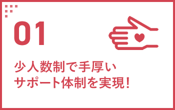 01 少人数制で手厚いサポート体制を実現！