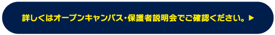 詳しくはオープンキャンパス・保護者説明会でご確認ください。